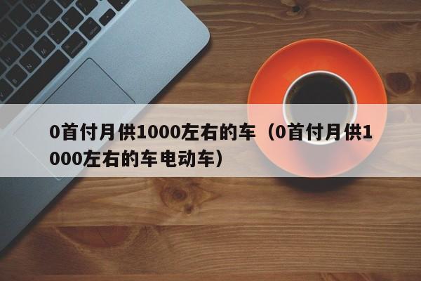 0首付月供1000左右的车（0首付月供1000左右的车电动车）