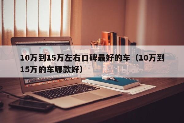 10万到15万左右口碑最好的车（10万到15万的车哪款好）