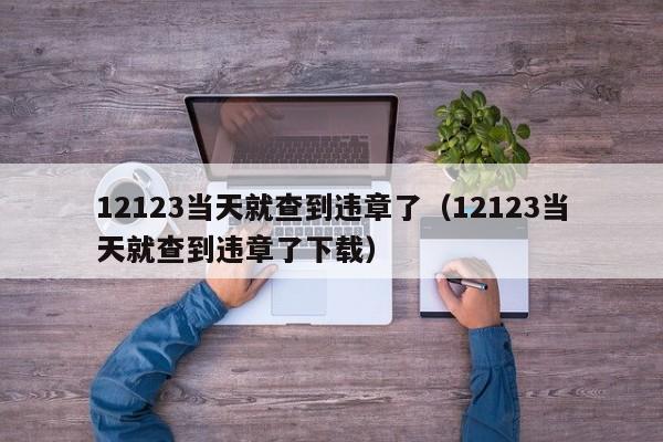 12123当天就查到违章了（12123当天就查到违章了下载）