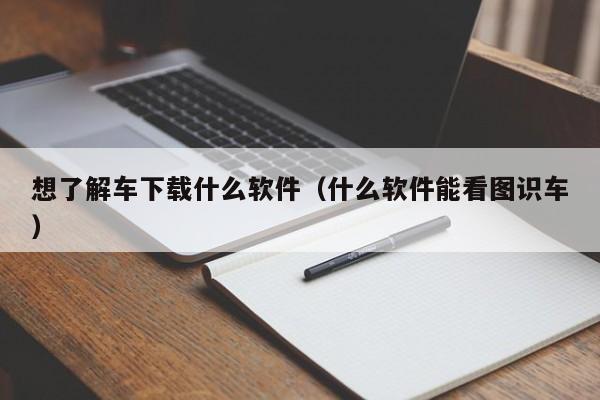 想了解车下载什么软件（什么软件能看图识车）