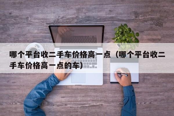 哪个平台收二手车价格高一点（哪个平台收二手车价格高一点的车）