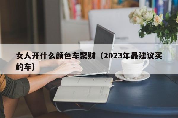 女人开什么颜色车聚财（2023年最建议买的车）