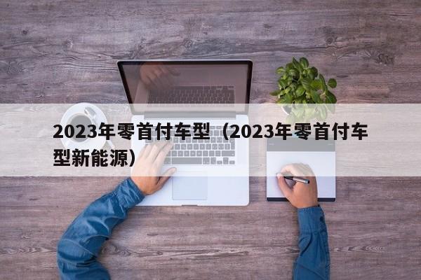 2023年零首付车型（2023年零首付车型新能源）