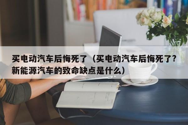 买电动汽车后悔死了（买电动汽车后悔死了?新能源汽车的致命缺点是什么）