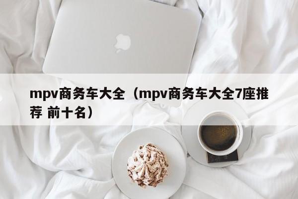 mpv商务车大全（mpv商务车大全7座推荐 前十名）