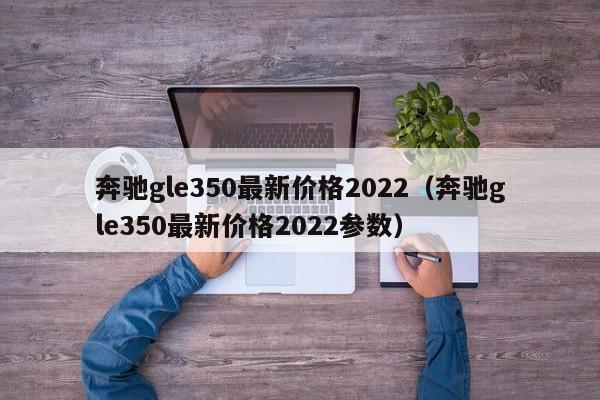 奔驰gle350最新价格2022（奔驰gle350最新价格2022参数）