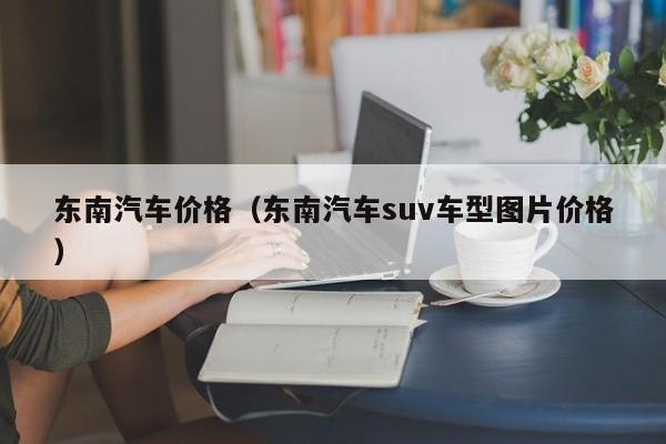 东南汽车价格（东南汽车suv车型图片价格）