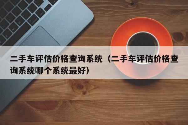 二手车评估价格查询系统（二手车评估价格查询系统哪个系统最好）