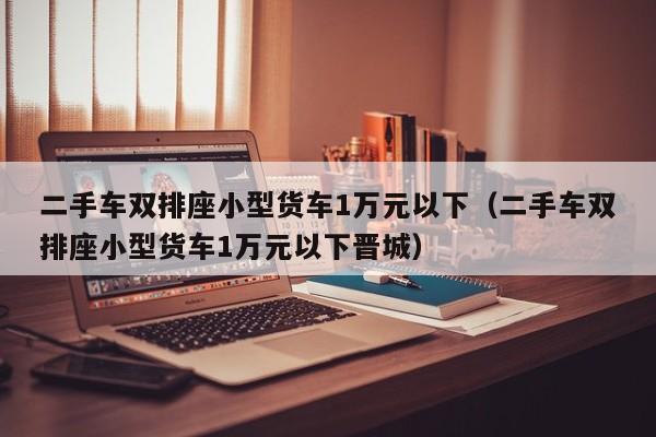 二手车双排座小型货车1万元以下（二手车双排座小型货车1万元以下晋城）