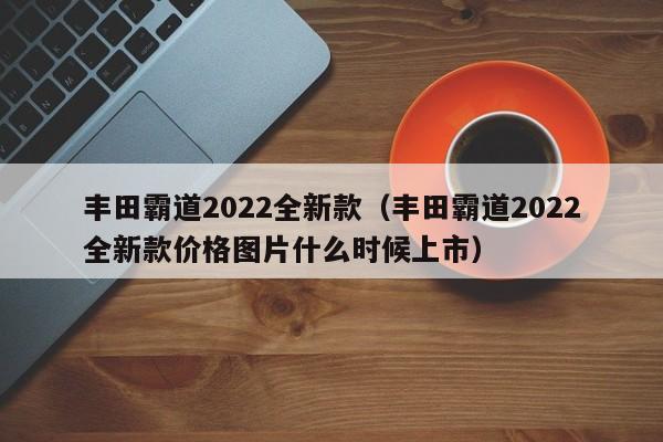 丰田霸道2022全新款（丰田霸道2022全新款价格图片什么时候上市）