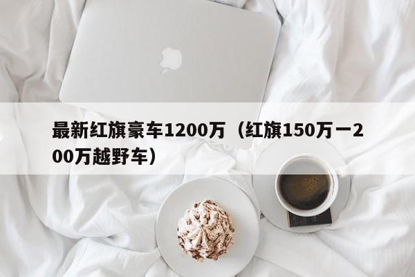 最新红旗豪车1200万（红旗150万一200万越野车）