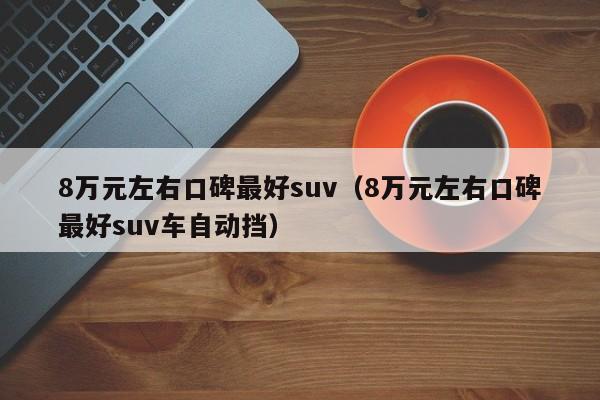 8万元左右口碑最好suv（8万元左右口碑最好suv车自动挡）