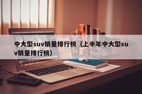 中大型suv销量排行榜（上半年中大型suv销量排行榜）