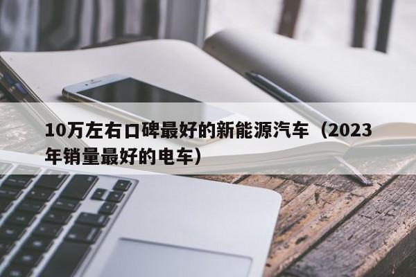 10万左右口碑最好的新能源汽车（2023年销量最好的电车）