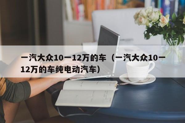 一汽大众10一12万的车（一汽大众10一12万的车纯电动汽车）