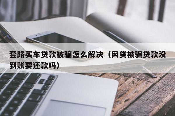 套路买车贷款被骗怎么解决（网贷被骗贷款没到账要还款吗）