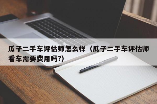 瓜子二手车评估师怎么样（瓜子二手车评估师看车需要费用吗?）