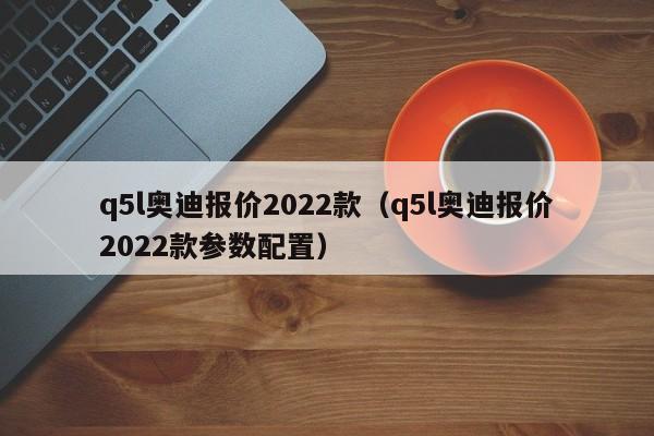 q5l奥迪报价2022款（q5l奥迪报价2022款参数配置）