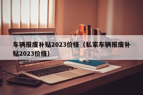 车辆报废补贴2023价格（私家车辆报废补贴2023价格）