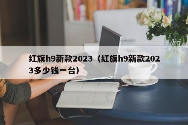 红旗h9新款2023（红旗h9新款2023多少钱一台）