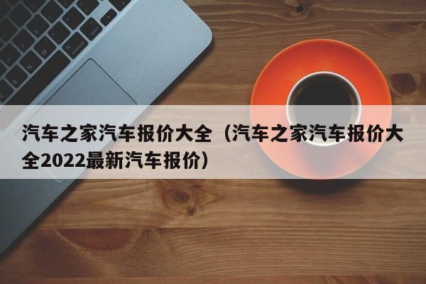 汽车之家汽车报价大全（汽车之家汽车报价大全2022最新汽车报价）