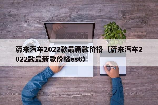 蔚来汽车2022款最新款价格（蔚来汽车2022款最新款价格es6）