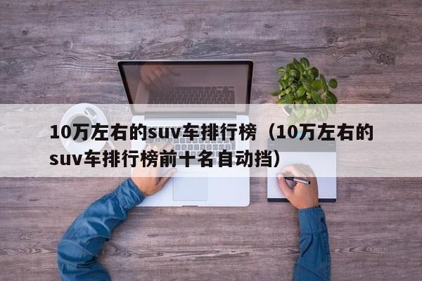 10万左右的suv车排行榜（10万左右的suv车排行榜前十名自动挡）