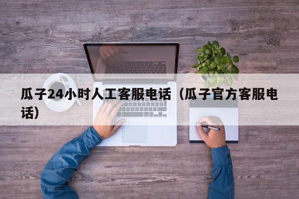 瓜子24小时人工客服电话（瓜子官方客服电话）