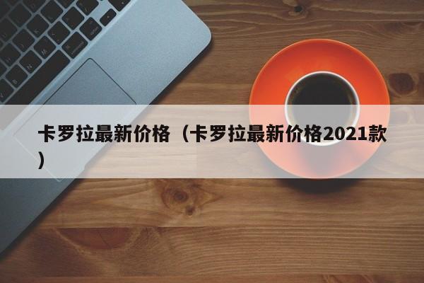 卡罗拉最新价格（卡罗拉最新价格2021款）