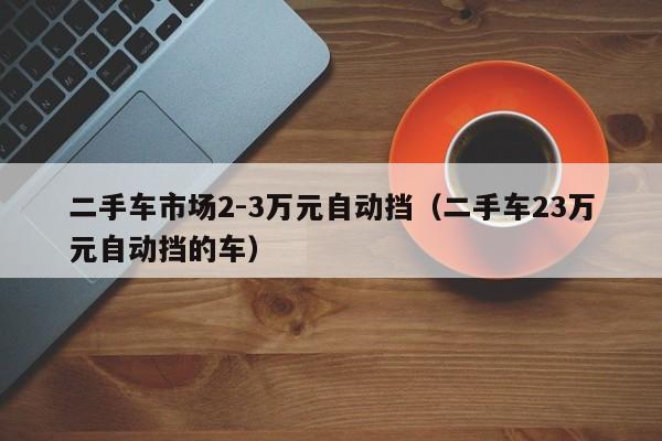 二手车市场2-3万元自动挡（二手车23万元自动挡的车）