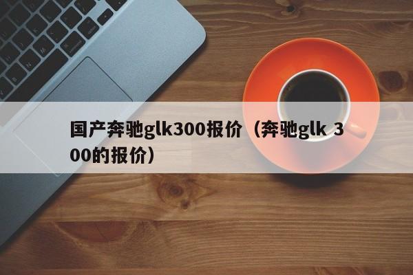 国产奔驰glk300报价（奔驰glk 300的报价）