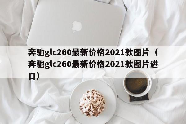 奔驰glc260最新价格2021款图片（奔驰glc260最新价格2021款图片进口）