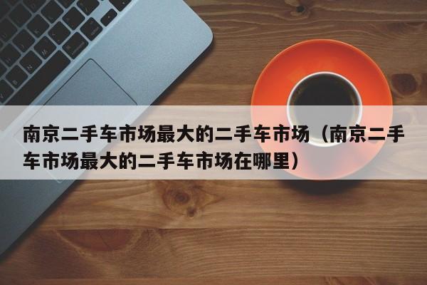 南京二手车市场最大的二手车市场（南京二手车市场最大的二手车市场在哪里）