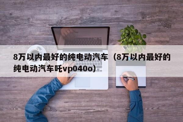 8万以内最好的纯电动汽车（8万以内最好的纯电动汽车吒vp040o）