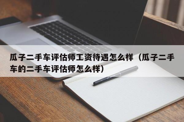 瓜子二手车评估师工资待遇怎么样（瓜子二手车的二手车评估师怎么样）