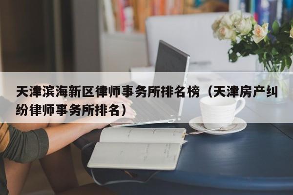 天津滨海新区律师事务所排名榜（天津房产纠纷律师事务所排名）