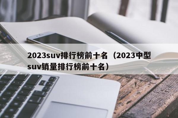 2023suv排行榜前十名（2023中型suv销量排行榜前十名）