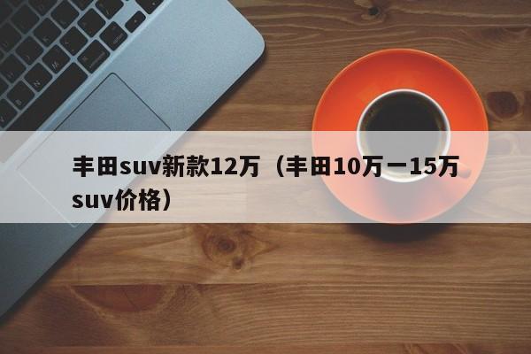 丰田suv新款12万（丰田10万一15万suv价格）