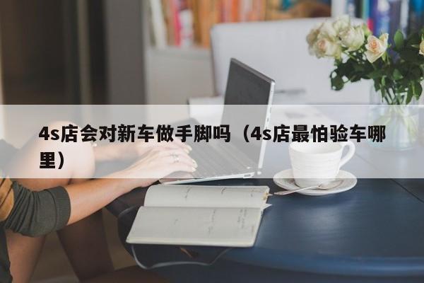 4s店会对新车做手脚吗（4s店最怕验车哪里）