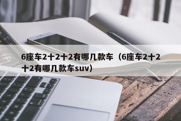 6座车2十2十2有哪几款车（6座车2十2十2有哪几款车suv）