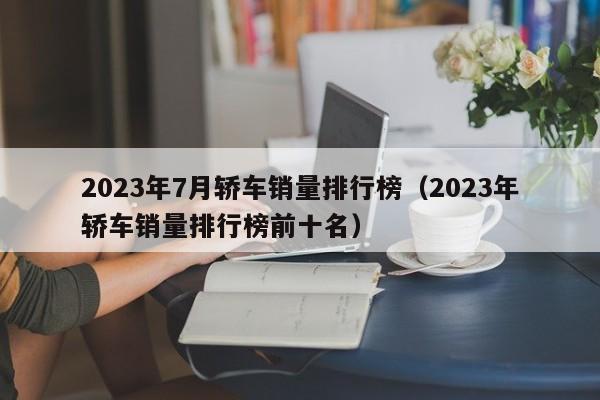 2023年7月轿车销量排行榜（2023年轿车销量排行榜前十名）