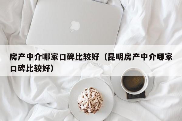 房产中介哪家口碑比较好（昆明房产中介哪家口碑比较好）