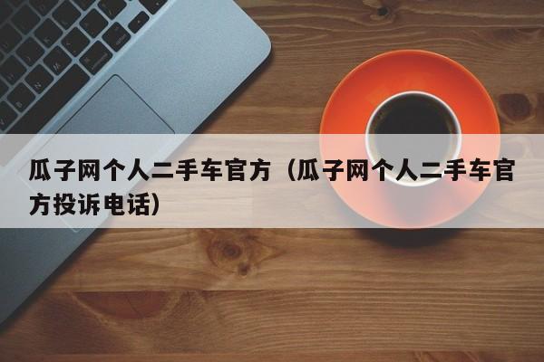 瓜子网个人二手车官方（瓜子网个人二手车官方投诉电话）