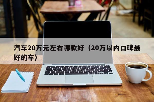 汽车20万元左右哪款好（20万以内口碑最好的车）