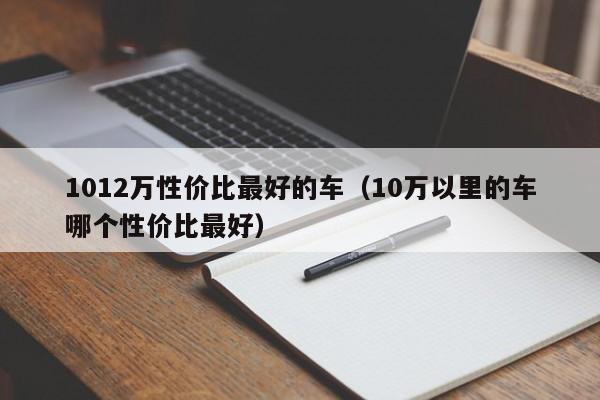 1012万性价比最好的车（10万以里的车哪个性价比最好）