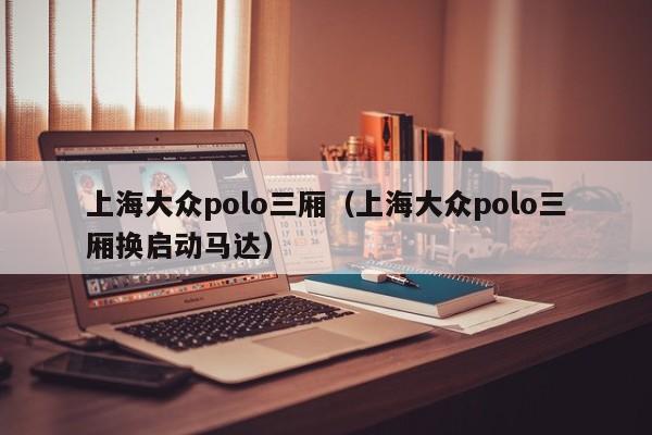 上海大众polo三厢（上海大众polo三厢换启动马达）