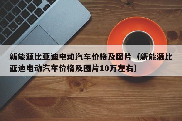 新能源比亚迪电动汽车价格及图片（新能源比亚迪电动汽车价格及图片10万左右）