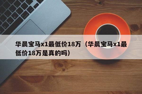 华晨宝马x1最低价18万（华晨宝马x1最低价18万是真的吗）