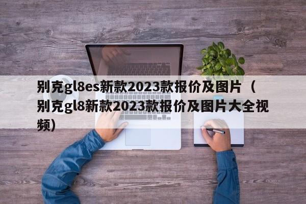 别克gl8es新款2023款报价及图片（别克gl8新款2023款报价及图片大全视频）