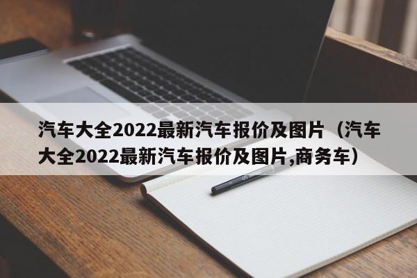 汽车大全2022最新汽车报价及图片（汽车大全2022最新汽车报价及图片,商务车）